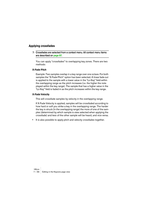 Page 86HALion7 – 86 Editing in the Keyzone page view
Applying crossfades
❐Crossfades are selected from a context menu. All context menu items 
are described on page 87.
You can apply “crossfades” to overlapping key zones. There are two 
methods:
X-Fade Pitch
Example: Two samples overlap in a key range over one octave. For both 
samples the “X-Fade Pitch” option has been selected. A linear fade-out 
is applied to the sample with a lower value in the “Lo Key” field within 
the overlapping range as the pitch...