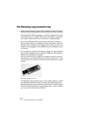 Page 10 
HALion
 
2 – 10 System Requirements and Installation 
The Steinberg copy protection key
 
❐
 
Please read the following section before installing the HALion software. 
 
Included with the HALion package, you will find a hardware key (some-
times referred to as a “dongle”) that is part of the HALion copy protec-
tion scheme. HALion will not run if this key isn’t installed properly. 
• 
If you have a Windows PC and have never used such a dongle on 
your computer before, the installation routine may...