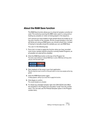 Page 93HALionEditing in the Keyzone page view 7 – 93
About the RAM Save function
The RAM Save function allows you to unload all samples currently not 
used. This works by scanning the MIDI notes used in a song and un-
loading any samples on notes not being played in the sequence.
Let’s assume you have loaded a huge sample library but ended up us-
ing only a fraction of the samples. As the unused samples in the sam-
ple library are using up RAM space, you should unload them. Instead 
of having to manually unload...