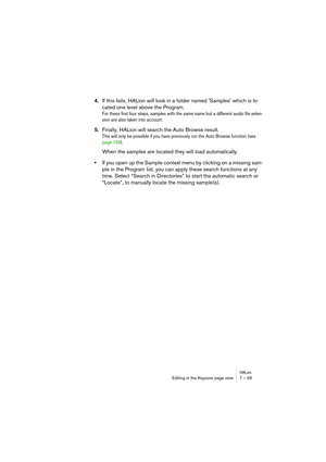 Page 95HALionEditing in the Keyzone page view 7 – 95
4.If this fails, HALion will look in a folder named Samples which is lo-
cated one level above the Program. 
For these first four steps, samples with the same name but a different audio file exten-
sion are also taken into account.
5.Finally, HALion will search the Auto Browse result.
This will only be possible if you have previously run the Auto Browse function (see 
page 159). 
When the samples are located they will load automatically.
•If you open up the...