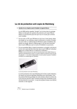 Page 12 
HALion
 
2 – 12 Système requis et Installation 
La clé de protection anti-copie de Steinberg
 
❐
 
Veuillez lire ce chapitre avant d’installer le logiciel HALion. 
 
La clé USB (parfois appelée “dongle”) est incluse dans le package 
HALion et fait partie du système de protection anti-copie HALion. 
HALion ne fonctionnera pas tant que vous ne l’aurez pas correcte-
ment installée.  
• 
Si vous avez un PC sous Windows et que vous n’avez jamais utilisé 
de dongle sur cet ordinateur jusqu’à maintenant, la...