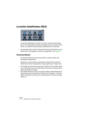 Page 114HALion9 – 114 Édition dans la page Sound (Son)
La section Amplificateur (DCA)
La section Amplificateur contient un certain nombre de paramètres 
qui ne sont disponibles que dans cette page. Là aussi, tous les échan-
tillons, ou seulement les échantillons sélectionnés, sont affectés.
•
Les paramètres Env. Amount, Velocity et Volume sont identiques à ceux 
décrits dans le paragraphe consacré à la page Macro, voir
 page 55.
Panorama/Spread
Le paramètre Panorama permet de définir la position stéréo des...
