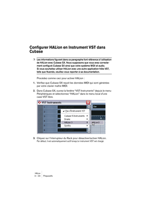 Page 20 
HALion
 
3 – 20 Préparatifs 
Configurer HALion en Instrument VST dans 
Cubase 
 
❐
 
Les informations figurant dans ce paragraphe font référence à l’utilisation 
de HALion avec Cubase SX. Nous supposons que vous avez correcte-
ment configuré Cubase SX ainsi que votre système MIDI et audio. 
Si vous souhaitez utiliser HALion avec une autre application hôte VST, 
 
telle que Nuendo, veuillez vous reporter à sa documentation.
 
Procédez comme ceci pour activer HALion : 
1. 
Vérifiez que Cubase SX reçoit...