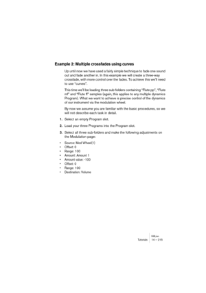 Page 215HALionDidacticiels 14 – 215
Didacticiel 1 : Utilisation des dossiers
Les dossiers constituent un moyen pratique de grouper des échan-
tillons ou des programmes, afin de les éditer de façon globale. 
Voici quelques exemples pratiques :
Exemple 1 : Passage dynamique dun échantillion à un autre
Imaginons que vous disposez déchantillons correspondant à des 
sons de piano joués mezzo-forte (mf) et fortissimo (ff), entre lesquels 
vous désirez pouvoir passer de façon dynamique, en fonction de la 
vélocité MIDI...