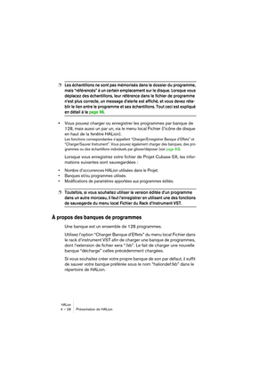 Page 28HALion4 – 28 Présentation de HALion
❐Les échantillons ne sont pas mémorisés dans le dossier du programme, 
mais “référencés” à un certain emplacement sur le disque. Lorsque vous 
déplacez des échantillons, leur référence dans le fichier de programme 
n’est plus correcte, un message d’alerte est affiché, et vous devez réta-
blir le lien entre le programme et ses échantillons. Tout ceci est expliqué 
en détail à la page 98.
•Vous pouvez charger ou enregistrer les programmes par banque de 
128, mais aussi...