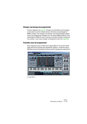 Page 29HALionPrésentation de HALion 4 – 29
Charger une banque de programmes
Comme expliqué à la page 27, lorsque les échantillons sont chargés, 
en fait seule la portion initiale de leurs données est préchargée en 
RAM. Lorsque vous chargez une banque, tous les échantillons appar-
tenant aux programmes assignés aux 16 canaux MIDI de HALion sont 
préchargés en RAM. Si vous n’avez pas l’intention d’utiliser certains de 
ces canaux, il vaut mieux charger un programme vide (voir page 63).
Travailler avec les...