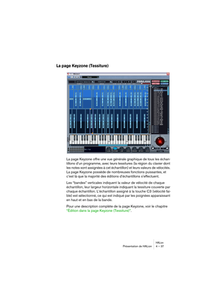 Page 37HALionPrésentation de HALion 4 – 37
La page Keyzone (Tessiture)
La page Keyzone offre une vue générale graphique de tous les échan-
tillons d’un programme, avec leurs tessitures (la région du clavier dont 
les notes sont assignées à cet échantillon) et leurs valeurs de vélocités. 
La page Keyzone possède de nombreuses fonctions puissantes, et 
c’est là que la majorité des éditions d’échantillons s’effectuent.
Les “bandes” verticales indiquent la valeur de vélocité de chaque 
échantillon, leur largeur...