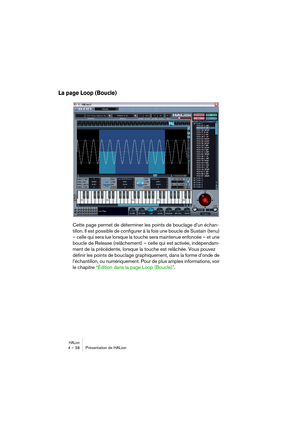 Page 38HALion4 – 38 Présentation de HALion
La page Loop (Boucle)
Cette page permet de déterminer les points de bouclage d’un échan-
tillon. Il est possible de configurer à la fois une boucle de Sustain (tenu) 
– celle qui sera lue lorsque la touche sera maintenue enfoncée – et une 
boucle de Release (relâchement) – celle qui est activée, indépendam-
ment de la précédente, lorsque la touche est relâchée. Vous pouvez 
définir les points de bouclage graphiquement, dans la forme d’onde de 
l’échantillon, ou...
