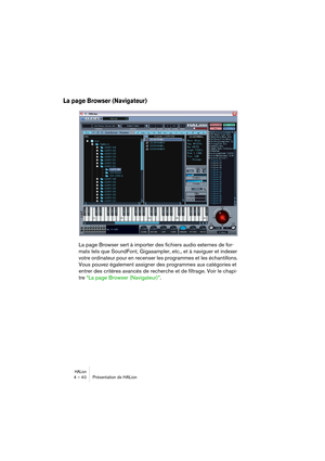 Page 40HALion4 – 40 Présentation de HALion
La page Browser (Navigateur)
La page Browser sert à importer des fichiers audio externes de for-
mats tels que SoundFont, Gigasampler, etc., et à naviguer et indexer 
votre ordinateur pour en recenser les programmes et les échantillons. 
Vous pouvez également assigner des programmes aux catégories et 
entrer des critères avancés de recherche et de filtrage. Voir le chapi-
tre “La page Browser (Navigateur)”.  