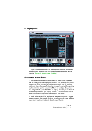 Page 41HALionPrésentation de HALion 4 – 41
La page Options
La page Options sert à effectuer des réglages mémoire et diverses 
autres options régissant des fonctions globales de HALion. Voir le 
chapitre “Réglages dans la page Options”.
À propos de la page Macro
La principale différence entre la page Macro et les autres pages est 
que les paramètres Macro affectent toujours tous les échantillons d’un 
programme. C’est pourquoi la fenêtre ne comporte pas de sections 
relatives à des réglages s’effectuant au...