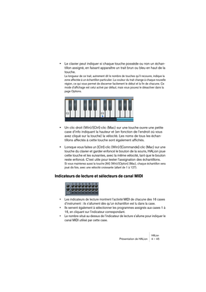 Page 45HALionPrésentation de HALion 4 – 45
•Le clavier peut indiquer si chaque touche possède ou non un échan-
tillon assigné, en faisant apparaître un trait brun ou bleu en haut de la 
touche.
La longueur de ce trait, autrement dit le nombre de touches qu’il recouvre, indique la 
zone affectée à un échantillon particulier. La couleur du trait change à chaque nouvelle 
région, ce qui vous permet de discerner facilement le début et la fin de chacune. Ce 
mode d’affichage est celui activé par défaut, mais vous...