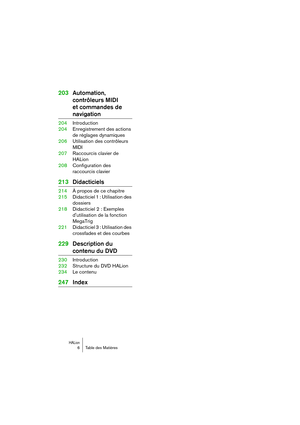 Page 6 
HALion
 
6 Table des Matières 
203Automation, 
contrôleurs MIDI 
et commandes de  
navigation 
204Introduction
204Enregistrement des actions 
de réglages dynamiques
206Utilisation des contrôleurs 
MIDI
207Raccourcis clavier de 
HALion
208Configuration des 
raccourcis clavier 
213Didacticiels 
214À propos de ce chapitre
215Didacticiel 1 : Utilisation des 
dossiers
218Didacticiel 2 : Exemples 
dutilisation de la fonction 
MegaTrig
221Didacticiel 3 : Utilisation des 
crossfades et des courbes...