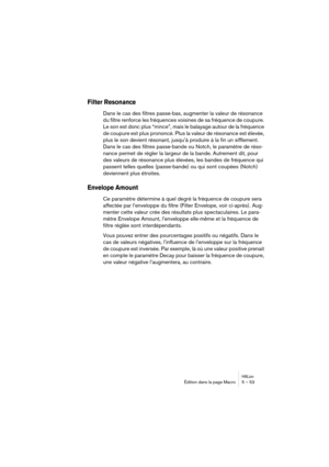 Page 53HALionÉdition dans la page Macro 5 – 53
Filter Resonance 
Dans le cas des filtres passe-bas, augmenter la valeur de résonance 
du filtre renforce les fréquences voisines de sa fréquence de coupure. 
Le son est donc plus “mince”, mais le balayage autour de la fréquence 
de coupure est plus prononcé. Plus la valeur de résonance est élevée, 
plus le son devient résonant, jusqu’à produire à la fin un sifflement. 
Dans le cas des filtres passe-bande ou Notch, le paramètre de réso-
nance permet de régler la...