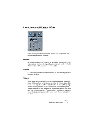 Page 55HALionÉdition dans la page Macro 5 – 55
La section Amplificateur (DCA)
Cette section permet de contrôler le volume d’un programme. Elle 
contient les paramètres suivants :
Amount
Ce paramètre détermine l’influence du générateur d’enveloppe 2 (voir 
ci-dessus) sur le volume du signal. Sa valeur normale est de 100%. Si 
elle est réglée à 0%, aucun son ne sera produit.
Volume
Ce paramètre permet d’accentuer le niveau de l’échantillon jusqu’à un 
maximum de 6 dB.
Velocity
Cette valeur permet de déterminer...