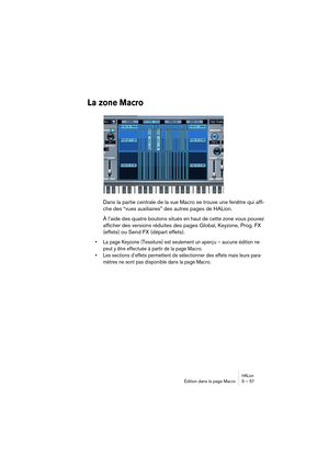 Page 57HALionÉdition dans la page Macro 5 – 57
La zone Macro
Dans la partie centrale de la vue Macro se trouve une fenêtre qui affi-
che des “vues auxiliaires” des autres pages de HALion.
À l’aide des quatre boutons situés en haut de cette zone vous pouvez 
afficher des versions réduites des pages Global, Keyzone, Prog. FX 
(effets) ou Send FX (départ effets).
• La page Keyzone (Tessiture) est seulement un aperçu – aucune édition ne 
peut y être effectuée à partir de la page Macro.
• Les sections d’effets...