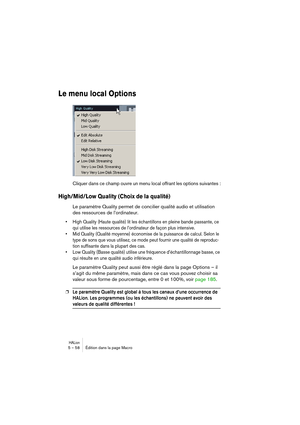 Page 58HALion5 – 58 Édition dans la page Macro
Le menu local Options
Cliquer dans ce champ ouvre un menu local offrant les options suivantes :
High/Mid/Low Quality (Choix de la qualité)
Le paramètre Quality permet de concilier qualité audio et utilisation 
des ressources de l’ordinateur.
• High Quality (Haute qualité) lit les échantillons en pleine bande passante, ce 
qui utilise les ressources de l’ordinateur de façon plus intensive.
• Mid Quality (Qualité moyenne) économise de la puissance de calcul. Selon le...