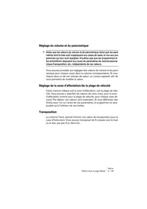 Page 65HALionÉdition dans la page Global 6 – 65
Réglage du volume et du panoramique
❐Notez que les valeurs de volume et de panoramique (ainsi que les para-
mètres dont la liste suit) s’appliquent aux cases de canal, et non aux pro-
grammes qui leur sont assignés. N’oubliez pas que les programmes et 
les échantillons disposent eux aussi de paramètres de volume/panora-
mique/transposition, etc., indépendants de ces valeurs.
Vous pouvez procéder aux réglages des valeurs de volume et de pano-
ramique pour chaque...