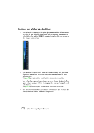Page 70HALion7 – 70 Édition dans la page Keyzone (Tessiture)
Comment sont affichés les échantillons
•Les échantillons sont coloriés selon 4 nuances de bleu différentes en 
fonction de leur vélocité ; bleu foncé/noir correspond aux valeurs de 
vélocité les plus faibles (0-32), le bleu devient plus clair pour chacune 
des plages successives.
•Les échantillons se trouvant dans le dossier Program sont entourés 
d’un bord orange/vert et ont des poignées oranges lorsqu’ils sont 
sélectionnés.
Voir page 72 pour la...