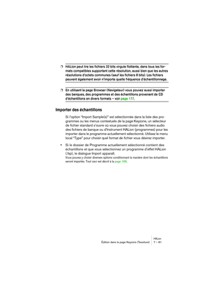 Page 81HALionÉdition dans la page Keyzone (Tessiture) 7 – 81
❐HALion peut lire les fichiers 32 bits virgule flottante, dans tous les for-
mats compatibles supportant cette résolution, aussi bien que les autres 
résolutions d’octets communes (sauf les fichiers 8 bits). Les fichiers 
peuvent également avoir n’importe quelle fréquence d’échantillonnage.
❐En utilisant la page Browser (Navigateur) vous pouvez aussi importer 
des banques, des programmes et des échantillons provenant de CD 
d’échantillons en divers...