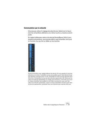 Page 89HALionÉdition dans la page Keyzone (Tessiture) 7 – 89
Commutation par la vélocité
Vous pouvez utiliser le réglage de vélocité pour déterminer la façon 
dont les échantillons affectés à une même touche ou tessiture seront 
joués.
En réglant différentes valeurs de vélocité Haute/Basse (Hi/Lo) pour 
plusieurs échantillons, vous pouvez définir quel échantillon sera joué 
en fonction d’un jeu fort ou faible sur les touches.
Quatre échantillons avec réglage différent de vélocité. Si vous regardez la zone des...