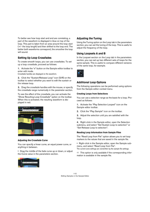 Page 110110
Editing Samples in the Sample Editor
To better see how loop start and end are correlating, a 
part of the waveform is displayed in blue on top of the 
loop. This part is taken from an area around the loop start 
(+/- the loop length) and then shifted to the loop end. The 
better both waveforms correspond, the smoother the loop 
will sound.
Setting Up Loop Crossfades
To create smooth loops, you can use crossfades. To set 
up a loop crossfade, proceed as follows:
1.Activate the “e” button on the Sample...