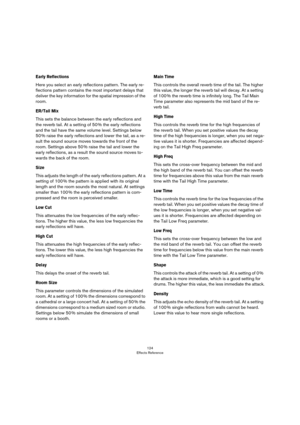 Page 124124
Effects Reference
Early Reflections
Here you select an early reflections pattern. The early re-
flections pattern contains the most important delays that 
deliver the key information for the spatial impression of the 
room. 
ER/Tail Mix
This sets the balance between the early reflections and 
the reverb tail. At a setting of 50
 % the early reflections 
and the tail have the same volume level. Settings below 
50
 % raise the early reflections and lower the tail, as a re-
sult the sound source moves...