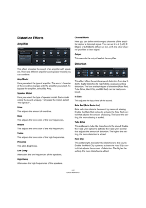 Page 127127
Effects Reference
Distortion Effects
Amplifier
This effect emulates the sound of an amplifier with speak-
ers. There are different amplifiers and speaker models you 
can combine.
Amp Model
Here you select the type of amplifier. The sound character 
of the overdrive changes with the amplifier you select. To 
bypass the amplifier, select No Amp.
Speaker Model
Here you select the type of speaker model. Each model 
colors the sound uniquely. To bypass the model, select 
“No Speaker”.
Drive
This adjusts...