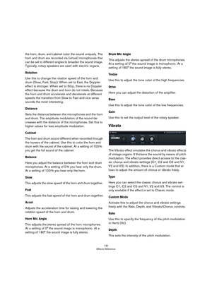 Page 130130
Effects Reference
the horn, drum, and cabinet color the sound uniquely. The 
horn and drum are recorded via (virtual) microphones that 
can be set to different angles to broaden the sound image. 
Typically, rotary speakers are used with electric organs.
Rotation 
Use this to change the rotation speed of the horn and 
drum (Slow, Fast, Stop). When set to Fast, the Doppler 
effect is stronger. When set to Stop, there is no Doppler 
effect because the drum and horn do not rotate. Because 
the horn and...