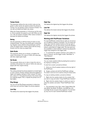 Page 143143
MIDI Modules Reference
Tempo Scale
This parameter defines the rate at which notes are trig-
gered, in other words, the speed at which the phrase is 
running. You can specify a value in fractions of beats. You 
can also set dotted and triplet note values. 
When the Tempo parameter is 1/16 and you set this value 
to 1/8, for example, the speed is cut to half. When you set 
it to 1/32, the speed is doubled. Other values increase or 
decrease the speed accordingly.
Swing
Use this parameter to shift the...