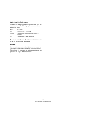 Page 163163
Using the HALion Standalone Version
Activating the Metronome
To select the playback mode of the metronome, click the 
metronome icon. The following options are available on 
the pop-up menu:
The volume control next to the metronome icon allows you 
to set the volume of the metronome.
Volume
Use the volume control on the right to set the master vol-
ume of the outputs of the standalone version of HALion. 
This includes the volume of the main outputs, the rear out
-
puts, and the output of the...