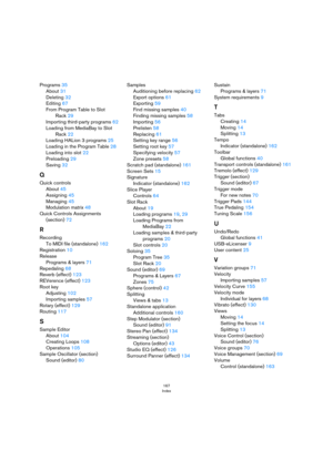 Page 167167
Index
Programs 35
About 31
Deleting 32
Editing 67
From Program Table to Slot 
Rack 29
Importing third-party programs 62
Loading from MediaBay to Slot 
Rack 22
Loading HALion 3 programs 25
Loading in the Program Table 28
Loading into slot 22
Preloading 29
Saving 32
Q
Quick controls
About 45
Assigning 45
Managing 45
Modulation matrix 48
Quick Controls Assignments 
(section) 72
R
Recording
To MIDI file (standalone) 162
Registration 10
Release
Programs & layers 71
Repedaling 68
Reverb (effect) 123...