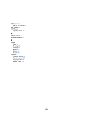 Page 168168
Index
VST instrument
HALion in Cubase 10
VST presets 52
VST Sound
Exporting multis 22
W
Wheel controls 41
Window handling 15
Z
Zones
About 31
Creating 32
Deleting 32
Muting 35
Soloing 35
Visibility 35
Zooming
Envelope Section 85
Key commands 158
Mapping Editor 99
Sample Editor 105 