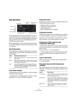 Page 186186
Sounds verwalten
Das Slot Rack
Im Slot Rack können Sie bis zu 64 Programme in die so-
genannten Slots laden. Für jedes Programm, das Sie la-
den, wird ein Slot erzeugt. Die Reihenfolge der Slots kann 
beliebig verändert oder nach dem MIDI-Kanal oder der 
Slot-Nummer sortiert werden.
Mit der Bildlaufleiste rechts neben den Slots können Sie 
zu dem Slot navigieren, für den Sie Einstellungen vorneh
-
men möchten.
Slot-Größe ändern
Mit den Schaltern oberhalb der Slots können Sie die An-
zeigegröße der...