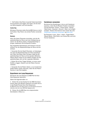 Page 237237
Samples importieren und exportieren
ÖDie Funktion »Key Follow« ist auf die Tasten beschränkt, 
die die gesamte Loop triggern. Die Tasten, die die einzel
-
nen Slices abspielen, sind nicht betroffen.
Center Key
Mit diesem Parameter stellen Sie die MIDI-Note ein, die für 
die Funktion »Key Follow« als zentrale Position verwendet 
wird.
Random
Wenn Sie diesen Parameter einschalten, wird die Ab-
spielreihenfolge der Slices nach dem Zufallsprinzip ge-
mischt. Um die Slices wieder in Originalreihenfolge zu...