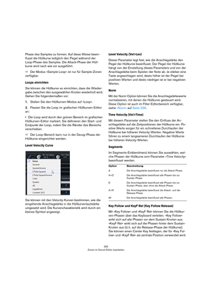 Page 262262
Zonen im Sound-Editor bearbeiten
Phase des Samples zu formen. Auf diese Weise beein-
flusst die Hüllkurve lediglich den Pegel während der 
Loop-Phase des Samples. Die Attack-Phase der Hüll
-
kurve wird nach wie vor ausgeführt.
ÖDer Modus »Sample Loop« ist nur für Sample-Zonen 
verfügbar.
Loops einrichten
Sie können die Hüllkurve so einrichten, dass die Wieder-
gabe zwischen den ausgewählten Knoten wiederholt wird. 
Gehen Sie folgendermaßen vor:
1.Stellen Sie den Hüllkurven-Modus auf »Loop«.
2.Passen...