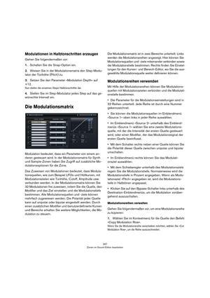 Page 267267
Zonen im Sound-Editor bearbeiten
Modulationen in Halbtonschritten erzeugen
Gehen Sie folgendermaßen vor:
1.Schalten Sie die Snap-Option ein.
2.Weisen Sie in der Modulationsmatrix den Step-Modu-
lator der Tonhöhe (Pitch) zu.
3.Setzen Sie den Parameter »Modulation Depth« auf 
+12.
Nun stellen die einzelnen Steps Halbtonschrittte dar.
4.Stellen Sie im Step-Modulator jeden Step auf das ge-
wünschte Intervall ein.
Die Modulationsmatrix
Modulation bedeutet, dass ein Parameter von einem an-
deren gesteuert...