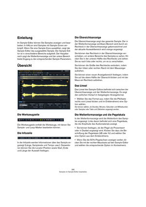 Page 280280
Samples im Sample-Editor bearbeiten
Einleitung
Im Sample-Editor können Sie Samples anzeigen und bear-
beiten. In HALion sind Samples mit Sample-Zonen ver-
knüpft. Wenn Sie eine Sample-Zone auswählen, zeigt der 
Sample-Editor das ausgewählte Sample. Der Sample-Edi
-
tor ist in verschiedene Bereiche aufgeteilt. Der Hauptbe-
reich zeigt die Wellenformanzeige und der untere Bereich 
bietet Zugang zu den entsprechenden Sample-Parametern.
Übersicht
Die Werkzeugzeile
Die Werkzeugzeile enthält die Werkzeuge,...