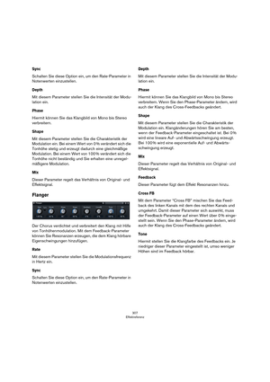 Page 307307
Effektreferenz
Sync
Schalten Sie diese Option ein, um den Rate-Parameter in 
Notenwerten einzustellen.
Depth
Mit diesem Parameter stellen Sie die Intensität der Modu-
lation ein. 
Phase
Hiermit können Sie das Klangbild von Mono bis Stereo 
verbreitern. 
Shape
Mit diesem Parameter stellen Sie die Charakteristik der 
Modulation ein. Bei einem Wert von 0
 % verändert sich die 
Tonhöhe stetig und erzeugt dadurch eine gleichmäßige 
Modulation. Bei einem Wert von 100
 % verändert sich die 
Tonhöhe nicht...