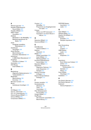 Page 349349
Stichwortverzeichnis
A
Aktivierungscode 176
Amplifier (Editorbereich)
Sound-Editor 257
Amplifier (Effekt) 305
ASIO-Treiber
Auswählen 344
Attribute
Bearbeiten in der MediaBay 192
Bearbeitungsoptionen für 
Multis 189
Audio
Ausgänge auswählen 
(Standalone) 345
Audiobusse
Hinzufügen 205
Audio-Routing
Beschreibung 295
Einrichten (Standalone) 344
Aufnehmen
In MIDI-Datei (Standalone) 347
Ausgänge
Auswahl in Cubase 178
Automation 223
AUX-Busse
Insert-Effekte 223
B
Bearbeitung
Allgemeine Bedienelemente 220...
