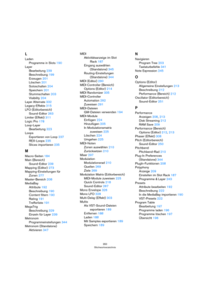 Page 350350
Stichwortverzeichnis
L
Laden
Programme in Slots 190
Layer
Bearbeitung 239
Beschreibung 199
Erzeugen 201
Löschen 201
Soloschalten 204
Speichern 201
Stummschalten 203
Visibility 204
Layer Alternate 332
Legacy-Effekte 315
LFO (Editorbereich)
Sound-Editor 263
Limiter (Effekt) 311
Logic Pro 178
Loop-Layer
Bearbeitung 323
Loops
Exportieren von Loop 237
REX-Loops 235
Slices importieren 235
M
Macro-Seiten 184
Main (Bereich)
Sound-Editor 239
Mapping (Editor) 273
Mapping-Einstellungen für 
Zonen 277...