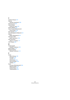 Page 352352
Stichwortverzeichnis
V
Variation Groups 244
Velocity
Samples importieren 228
Velocity Curve 337
Velocity Mode
Einzeln für Layer 240
Vibrato (Effekt) 309
Voice Control (Editorbereich)
Sound-Editor 248
Voice Groups 242
Voice Management (Bereich) 241
Volume
Regler (Standalone) 347
VST Sound VST
Multis exportieren 189
VST-Instrument
HALion in Cubase 177
VST-Presets 222
W
Werkzeugzeile
Globale Funktionen 209
Wheel-Regler 210
Wiederherstellen
Globale Funktionen 210
Z
Zonen
Beschreibung 199
Erzeugen 200...