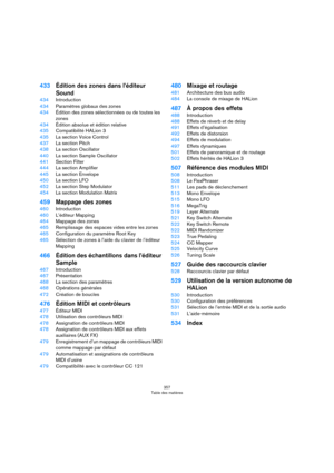 Page 357357
Table des matières
433Édition des zones dans l’éditeur 
Sound
434Introduction
434Paramètres globaux des zones
434Édition des zones sélectionnées ou de toutes les 
zones
434Édition absolue et édition relative
435Compatibilité HALion 3
435La section Voice Control
437La section Pitch
438La section Oscillator
440La section Sample Oscillator
441Section Filter
444La section Amplifier
445La section Envelope
450La section LFO
452La section Step Modulator
454La section Modulation Matrix
459Mappage des zones...