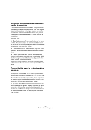 Page 404404
Fonctions et paramètres globaux
Assignation de contrôles instantanés dans la 
matrice de modulation
Les contrôles instantanés peuvent être assignés directe-
ment aux commandes des paramètres, mais vous pouvez 
également les assigner en tant que sources ou modifica
-
teurs dans la matrice de modulation. Ceci vous permet 
d’associer un contrôle instantané à d’autres sources de 
modulation.
Procédez ainsi :
1.Dans l’arborescence Program, sélectionnez les zones 
à éditer. Assurez-vous que les zones...