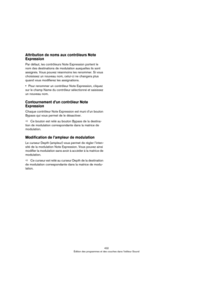 Page 432432
Édition des programmes et des couches dans l’éditeur Sound
Attribution de noms aux contrôleurs Note 
Expression
Par défaut, les contrôleurs Note Expression portent le 
nom des destinations de modulation auxquelles ils sont 
assignés. Vous pouvez néanmoins les renommer. Si vous 
choisissez un nouveau nom, celui-ci ne changera plus 
quand vous modifierez les assignations.
•Pour renommer un contrôleur Note Expression, cliquez 
sur le champ Name du contrôleur sélectionné et saisissez 
un nouveau nom....