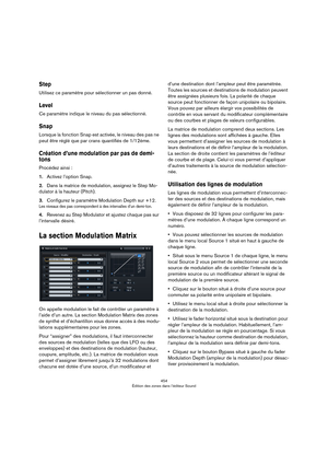 Page 454454
Édition des zones dans l’éditeur Sound
Step
Utilisez ce paramètre pour sélectionner un pas donné.
Level
Ce paramètre indique le niveau du pas sélectionné.
Snap
Lorsque la fonction Snap est activée, le niveau des pas ne 
peut être réglé que par crans quantifiés de 1/12ème.
Création d’une modulation par pas de demi-
tons
Procédez ainsi :
1.Activez l’option Snap.
2.Dans la matrice de modulation, assignez le Step Mo-
dulator à la hauteur (Pitch).
3.Configurez le paramètre Modulation Depth sur +12.
Les...