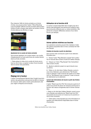 Page 474474
Édition des échantillons dans l’éditeur Sample
Pour observer l’effet du fondu enchaîné sur la forme 
d’onde, vous pouvez activer l’option “Show Resulting 
Loop Crossfade” (afficher le fondu enchaîné obtenu) dans 
la barre d’outils. Lorsque cette option est activée, la forme 
d’onde obtenue est affichée en rouge.
Ajustement de la courbe de fondu enchaîné
Vous pouvez appliquer une courbe linéaire, une courbe 
d’équipuissance ou toute autre forme de courbe intermé
-
diaire au fondu enchaîné. 
•Faites...