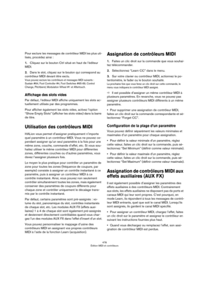 Page 478478
Édition MIDI et contrôleurs
Pour exclure les messages de contrôleur MIDI les plus uti-
lisés, procédez ainsi :
1.Cliquez sur le bouton Ctrl situé en haut de l’éditeur 
MIDI.
2.Dans le slot, cliquez sur le bouton qui correspond au 
contrôleur MIDI devant être exclu.
Vous pouvez exclure les contrôleurs et messages MIDI suivants : 
Sustain
 #64, Foot Controller #4, Foot Switches #65-69, Control 
Change, Pitchbend, Modulation Wheel #1 et Aftertouch.
Affichage des slots vides
Par défaut, l’éditeur MIDI...