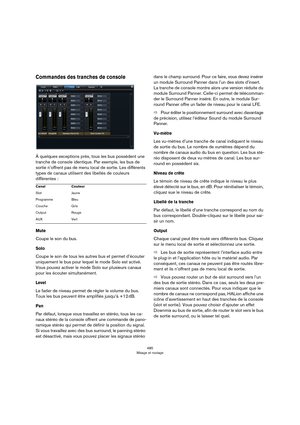 Page 485485
Mixage et routage
Commandes des tranches de console
À quelques exceptions près, tous les bus possèdent une 
tranche de console identique. Par exemple, les bus de 
sortie n’offrent pas de menu local de sortie. Les différents 
types de canaux utilisent des libellés de couleurs 
différentes
 :
Mute
Coupe le son du bus.
Solo
Coupe le son de tous les autres bus et permet d’écouter 
uniquement le bus pour lequel le mode Solo est activé. 
Vous pouvez activer le mode Solo sur plusieurs canaux 
pour les...