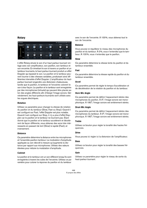 Page 496496
À propos des effets
Rotary
L’effet Rotary émule le son d’un haut-parleur tournant vin-
tage avec son amplificateur, son pavillon, son tambour et 
son enceinte. En émettant le son à travers un pavillon et un 
tambour tournants, le haut-parleur tournant produit un effet 
Doppler qui épaissit le son. Le pavillon et le tambour peu
-
vent tourner à des vitesses variables, produisant ainsi dif-
férentes intensités d’effet Doppler. L’amplificateur du haut-
parleur tournant engendre une distorsion...