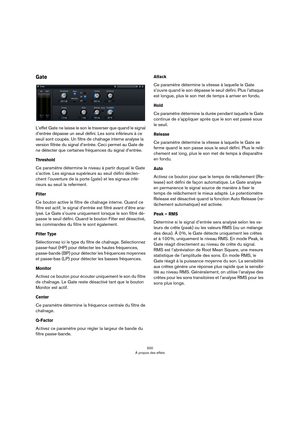 Page 500500
À propos des effets
Gate
L’effet Gate ne laisse le son le traverser que quand le signal 
d’entrée dépasse un seuil défini. Les sons inférieurs à ce 
seuil sont coupés. Un filtre de chaînage interne analyse la 
version filtrée du signal d’entrée. Ceci permet au Gate de 
ne détecter que certaines fréquences du signal d’entrée.
Threshold
Ce paramètre détermine le niveau à partir duquel le Gate 
s’active. Les signaux supérieurs au seuil défini déclen
-
chent l’ouverture de la porte (gate) et les signaux...